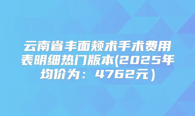 云南省丰面颊术手术费用表明细热门版本(2025年均价为：4762元）