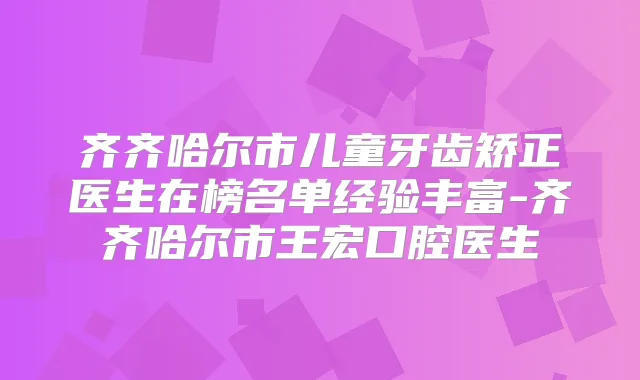 齐齐哈尔市儿童牙齿矫正医生在榜名单经验丰富-齐齐哈尔市王宏口腔医生