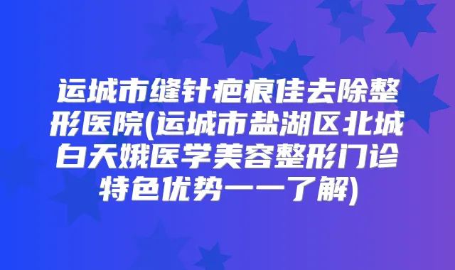 运城市缝针疤痕佳去除整形医院(运城市盐湖区北城白天娥医学美容整形门诊特色优势一一了解)