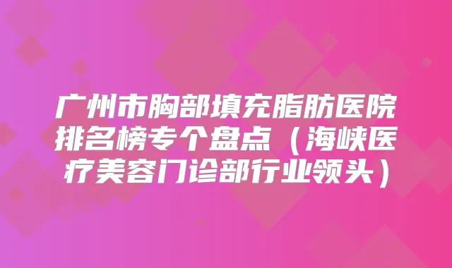 广州市胸部填充脂肪医院排名榜专个盘点（海峡医疗美容门诊部行业领头）