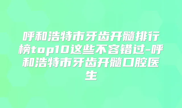 呼和浩特市牙齿开髓排行榜top10这些不容错过-呼和浩特市牙齿开髓口腔医生