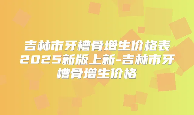 吉林市牙槽骨增生价格表2025新版上新-吉林市牙槽骨增生价格