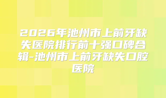 2026年池州市上前牙缺失医院排行前十强口碑合辑-池州市上前牙缺失口腔医院