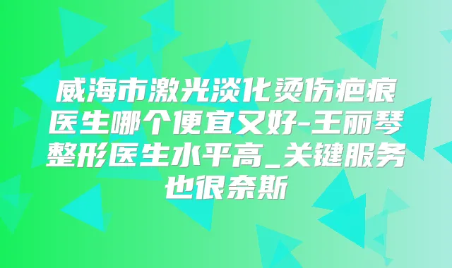 威海市激光淡化烫伤疤痕医生哪个便宜又好-王丽琴整形医生水平高_关键服务也很奈斯