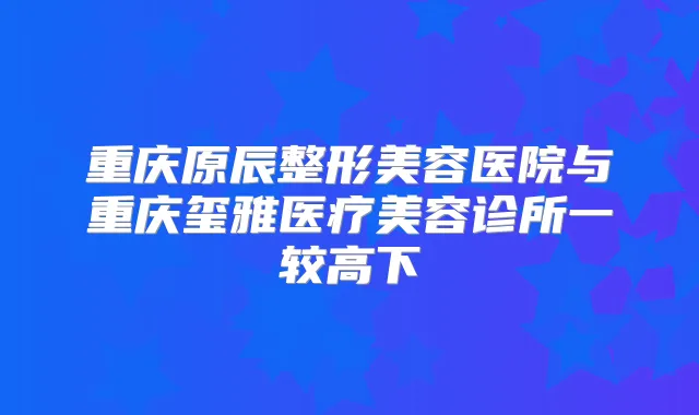 重庆原辰整形美容医院与重庆玺雅医疗美容诊所一较高下