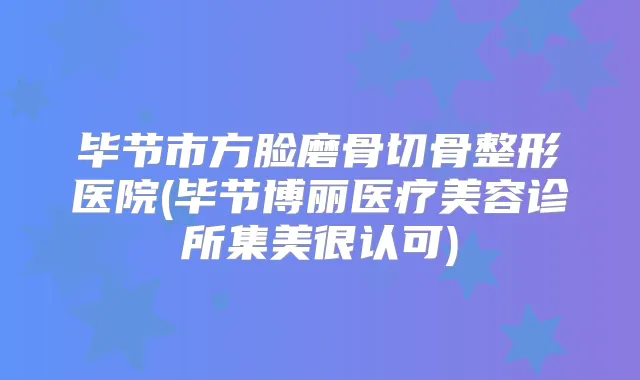 毕节市方脸磨骨切骨整形医院(毕节博丽医疗美容诊所集美很认可)