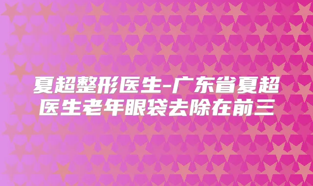 夏超整形医生-广东省夏超医生老年眼袋去除在前三