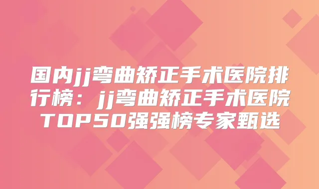 国内jj弯曲矫正手术医院排行榜：jj弯曲矫正手术医院TOP50强强榜专家甄选