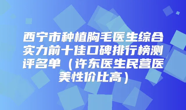 西宁市种植胸毛医生综合实力前十佳口碑排行榜测评名单（许东医生民营医美性价比高）