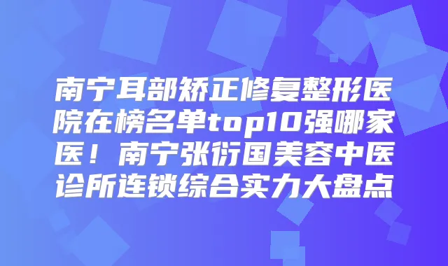 南宁耳部矫正修复整形医院在榜名单top10强哪家医！南宁张衍国美容中医诊所连锁综合实力大盘点