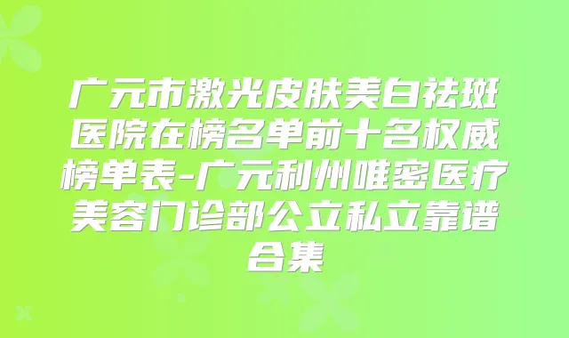 广元市激光皮肤美白祛斑医院在榜名单前十名榜单表-广元利州唯密医疗美容门诊部公立私立靠谱合集