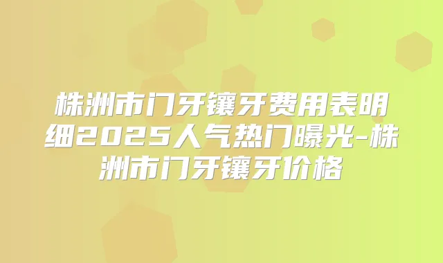 株洲市门牙镶牙费用表明细2025人气热门曝光-株洲市门牙镶牙价格
