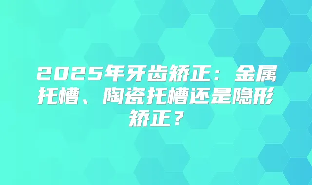 2025年牙齿矫正:金属托槽、陶瓷托槽还是隐形矫正?