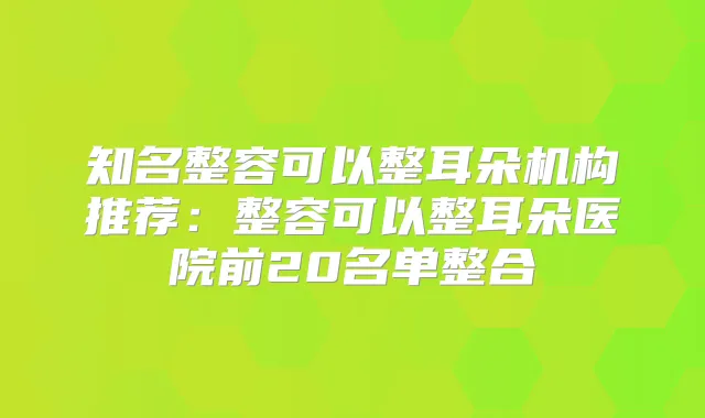 知名整容可以整耳朵机构推荐：整容可以整耳朵医院前20名单整合