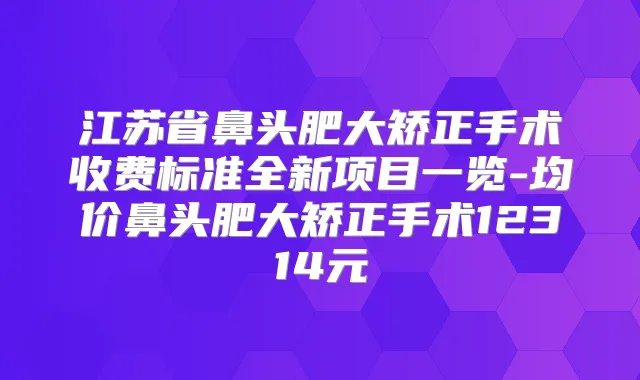江苏省鼻头肥大矫正手术收费标准全新项目一览-均价鼻头肥大矫正手术12314元
