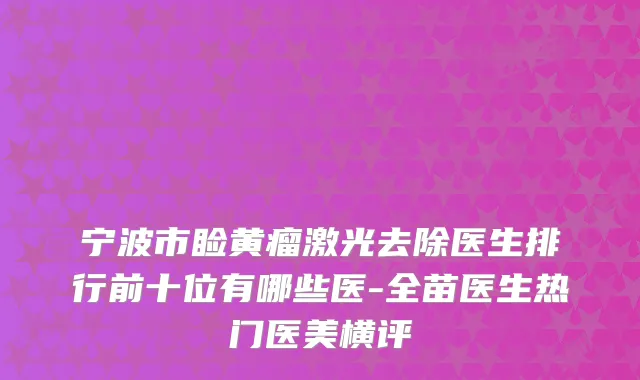 宁波市睑黄瘤激光去除医生排行前十位有哪些医-全苗医生热门医美横评
