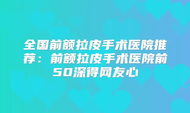 全国前额拉皮手术医院推荐：前额拉皮手术医院前50深得网友心