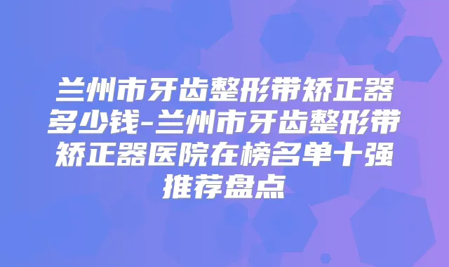 兰州市牙齿整形带矫正器多少钱-兰州市牙齿整形带矫正器医院在榜名单十强推荐盘点