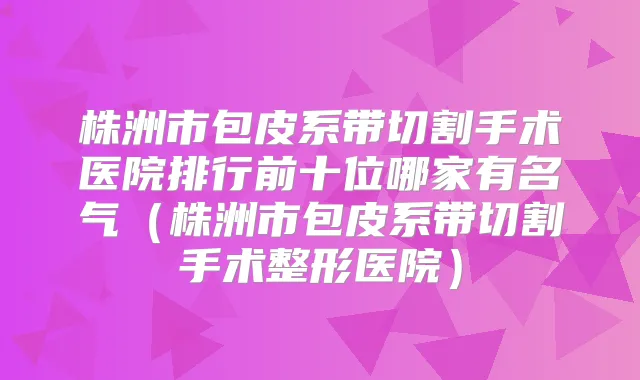 株洲市包皮系带切割手术医院排行前十位哪家有名气(株洲市包皮系带切割手术整形医院)