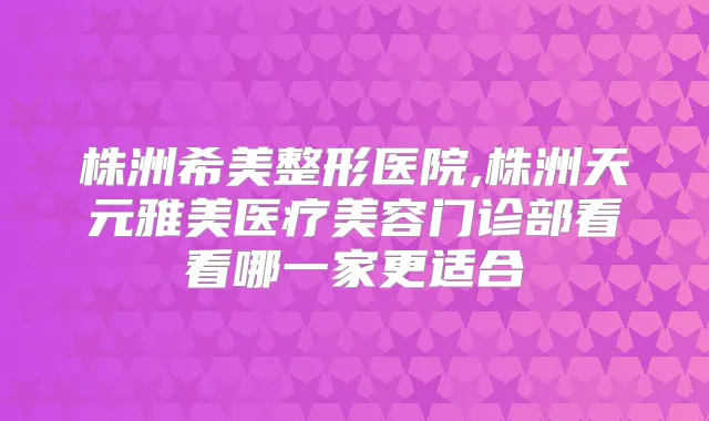 株洲希美整形医院,株洲天元雅美医疗美容门诊部看看哪一家更适合