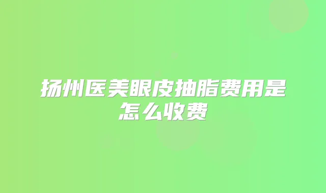 扬州医美眼皮抽脂费用是怎么收费