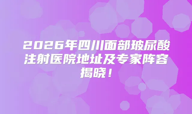2026年四川面部玻尿酸注射医院地址及专家阵容揭晓！