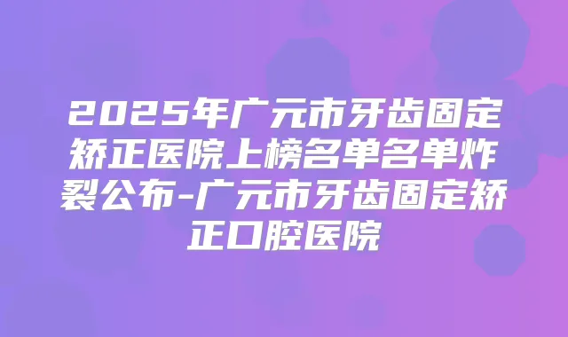 2025年广元市牙齿固定矫正医院上榜名单名单炸裂公布-广元市牙齿固定矫正口腔医院