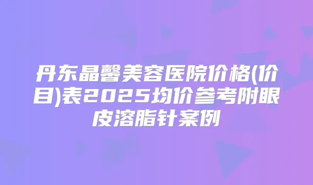 丹东晶馨美容医院价格(价目)表2025均价参考附眼皮溶脂针案例