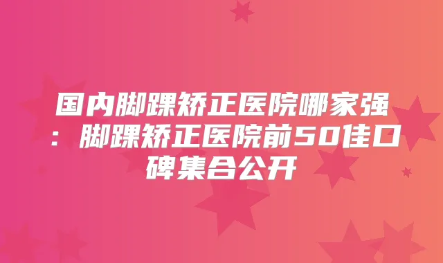 国内脚踝矫正医院哪家强：脚踝矫正医院前50佳口碑集合公开