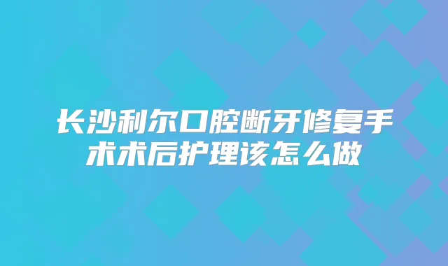 长沙利尔口腔断牙修复手术术后护理该怎么做