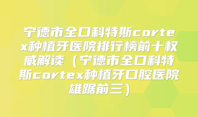 宁德市全口科特斯cortex种植牙医院排行榜前十解读（宁德市全口科特斯cortex种植牙口腔医院雄踞前三）