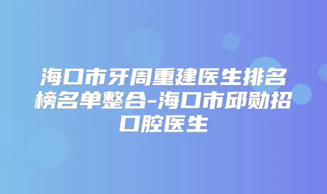 海口市牙周重建医生排名榜名单整合-海口市邱勋招口腔医生
