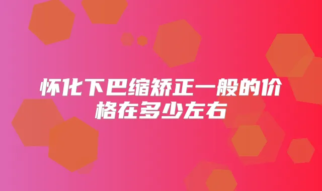 怀化下巴缩矫正一般的价格在多少左右