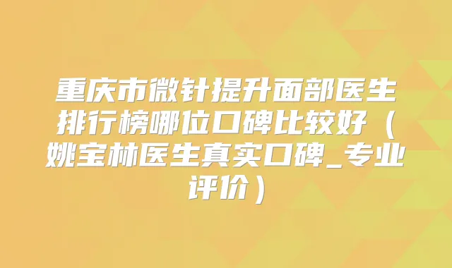 重庆市微针提升面部医生排行榜哪位口碑比较好（姚宝林医生真实口碑_专业评价）