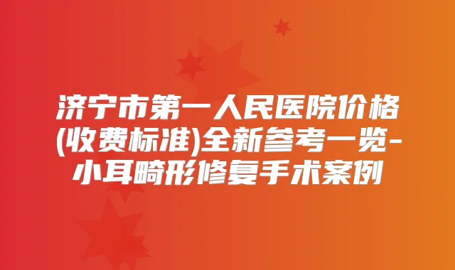 济宁市第一人民医院价格(收费标准)全新参考一览-小耳畸形修复手术案例