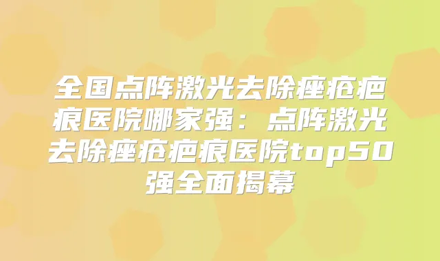 全国点阵激光去除痤疮疤痕医院哪家强：点阵激光去除痤疮疤痕医院top50强全面揭幕