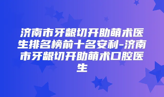济南市牙龈切开助萌术医生排名榜前十名安利-济南市牙龈切开助萌术口腔医生