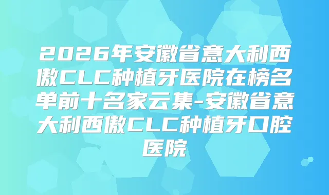 2026年安徽省意大利西傲CLC种植牙医院在榜名单前十名家云集-安徽省意大利西傲CLC种植牙口腔医院