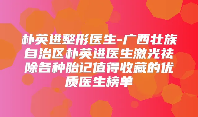 朴英进整形医生-广西壮族自治区朴英进医生激光祛除各种胎记值得收藏的优质医生榜单