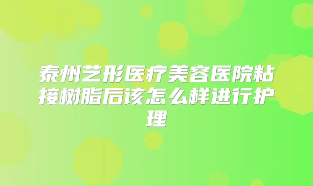 泰州艺形医疗美容医院粘接树脂后该怎么样进行护理