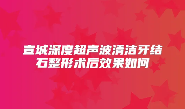 宣城深度超声波清洁牙结石整形术后效果如何
