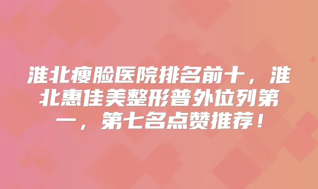 淮北瘦脸医院排名前十，淮北惠佳美整形普外位列第一，第七名点赞推荐！