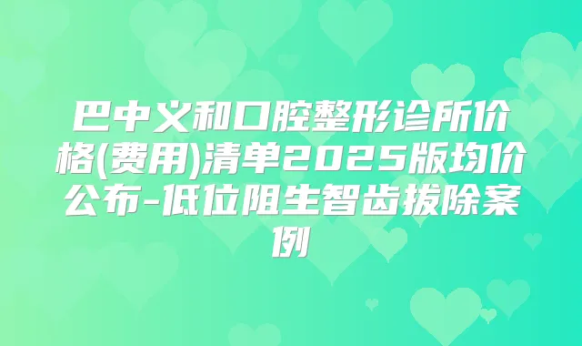 巴中义和口腔整形诊所价格(费用)清单2025版均价公布-低位阻生智齿拔除案例