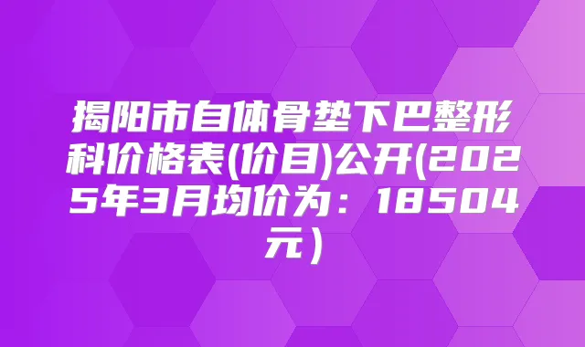 揭阳市自体骨垫下巴整形科价格表(价目)公开(2025年3月均价为:18504元)
