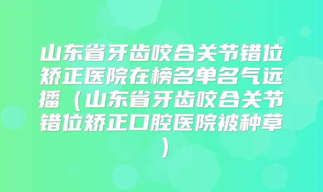 山东省牙齿咬合关节错位矫正医院在榜名单名气远播（山东省牙齿咬合关节错位矫正口腔医院被种草）