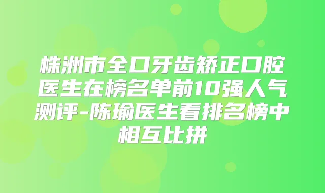 株洲市全口牙齿矫正口腔医生在榜名单前10强人气测评-陈瑜医生看排名榜中相互比拼