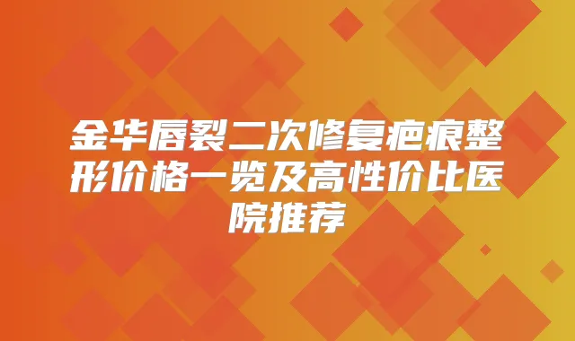 金华唇裂二次修复疤痕整形价格一览及高性价比医院推荐