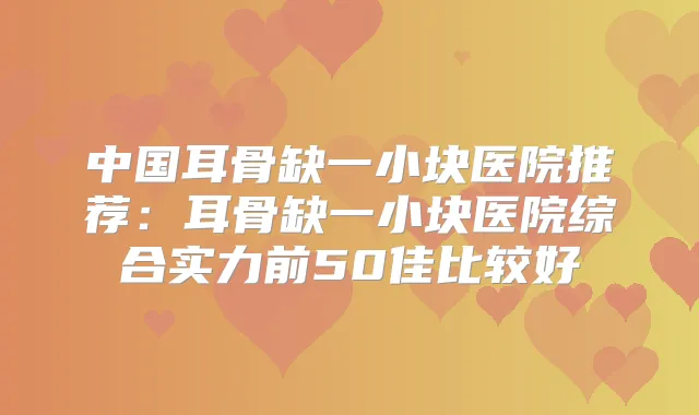 中国耳骨缺一小块医院推荐：耳骨缺一小块医院综合实力前50佳比较好