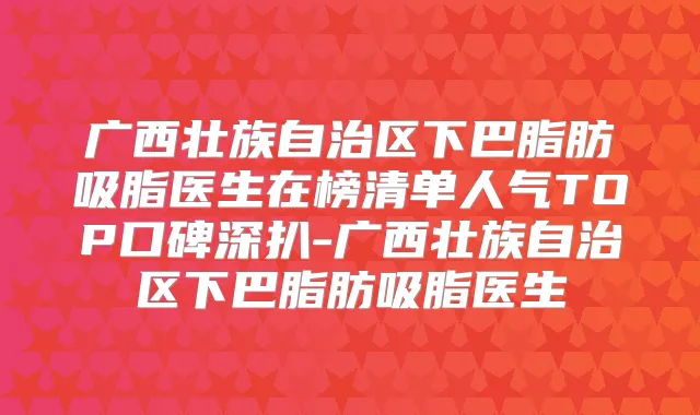 广西壮族自治区下巴脂肪吸脂医生在榜清单人气TOP口碑深扒-广西壮族自治区下巴脂肪吸脂医生