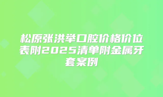 松原张洪举口腔价格价位表附2025清单附金属牙套案例